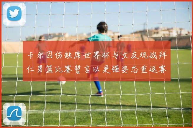 卡尔因伤缺席世界杯与女友观战拜仁男篮比赛誓言以更强姿态重返赛场
