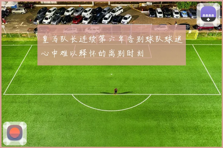 皇马队长连续第六年告别球队球迷心中难以释怀的离别时刻