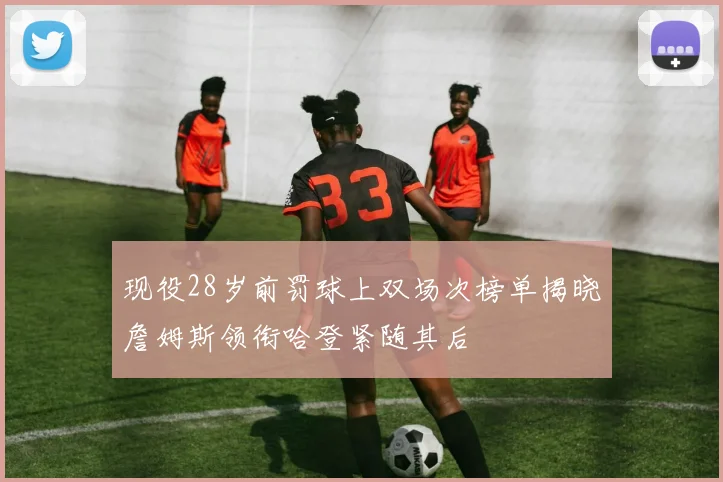 现役28岁前罚球上双场次榜单揭晓詹姆斯领衔哈登紧随其后