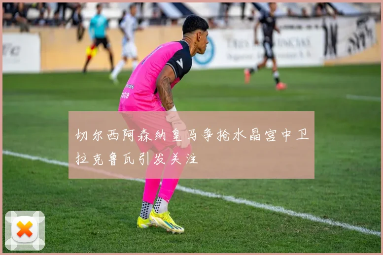 切尔西阿森纳皇马争抢水晶宫中卫拉克鲁瓦引发关注