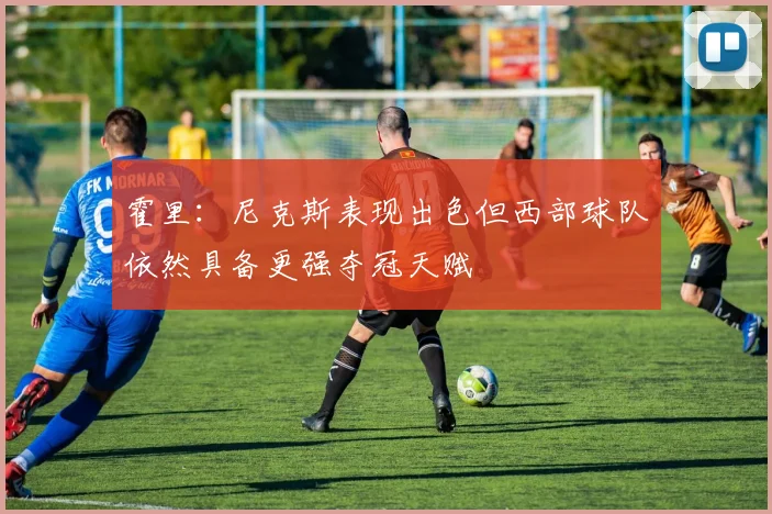 霍里：尼克斯表现出色但西部球队依然具备更强夺冠天赋