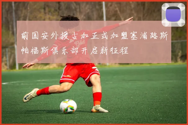 前国安外援古加正式加盟塞浦路斯帕福斯俱乐部开启新征程