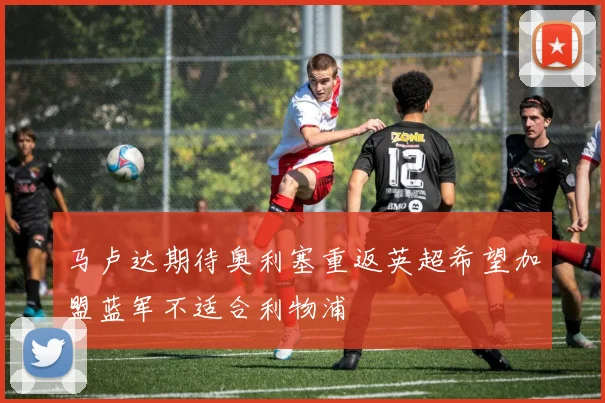 马卢达期待奥利塞重返英超希望加盟蓝军不适合利物浦