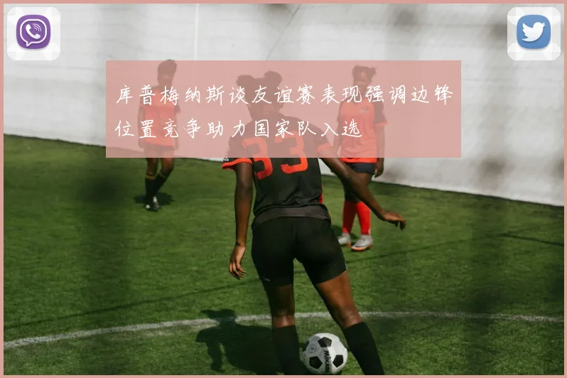 库普梅纳斯谈友谊赛表现强调边锋位置竞争助力国家队入选