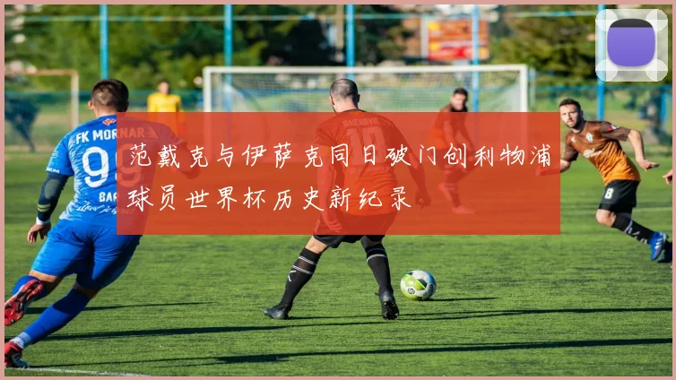 范戴克与伊萨克同日破门创利物浦球员世界杯历史新纪录