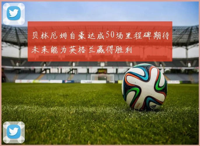 贝林厄姆自豪达成50场里程碑期待未来能为英格兰赢得胜利