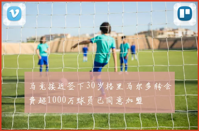 马竞接近签下30岁格里马尔多转会费超1000万球员已同意加盟