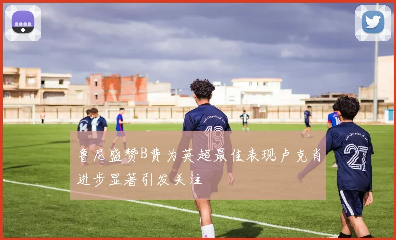 鲁尼盛赞B费为英超最佳表现卢克肖进步显著引发关注