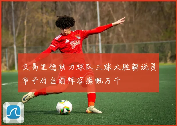 交易里德助力球队三球大胜解说员华子对当前阵容感慨万千