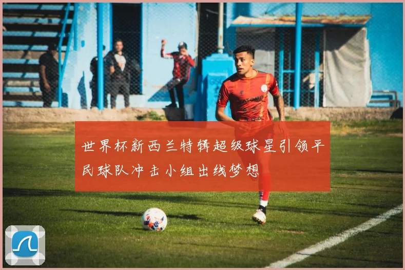 世界杯新西兰特辑超级球星引领平民球队冲击小组出线梦想