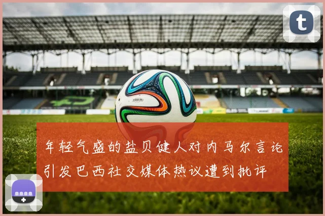 年轻气盛的盐贝健人对内马尔言论引发巴西社交媒体热议遭到批评