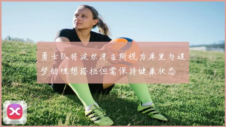 勇士队将波尔津吉斯视为库里与追梦的理想搭档但需保持健康状态