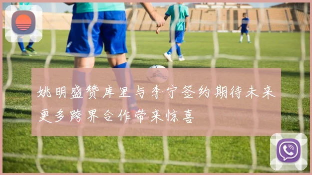 姚明盛赞库里与李宁签约期待未来更多跨界合作带来惊喜