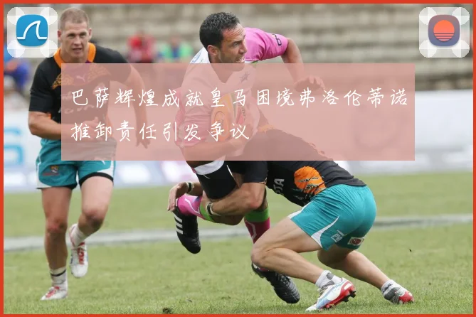 巴萨辉煌成就皇马困境弗洛伦蒂诺推卸责任引发争议