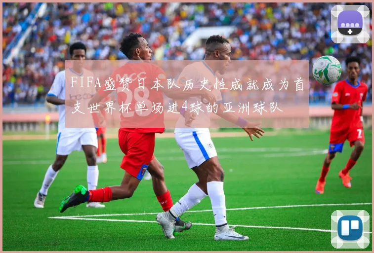 FIFA盛赞日本队历史性成就成为首支世界杯单场进4球的亚洲球队