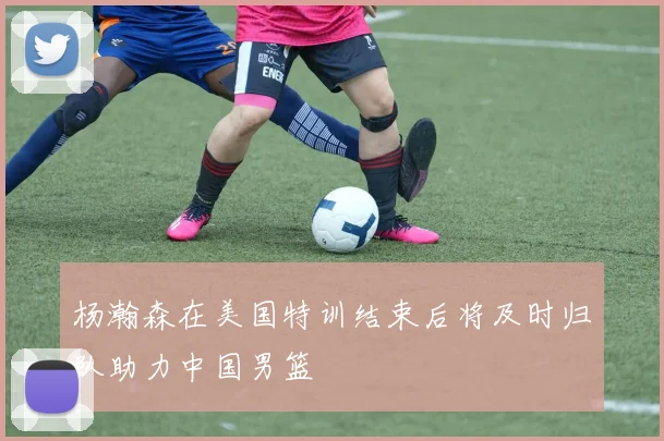 杨瀚森在美国特训结束后将及时归队助力中国男篮
