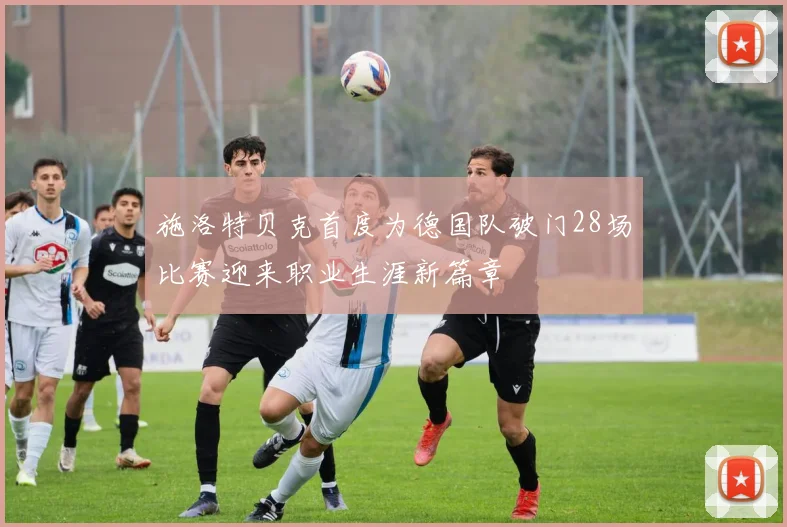 施洛特贝克首度为德国队破门28场比赛迎来职业生涯新篇章