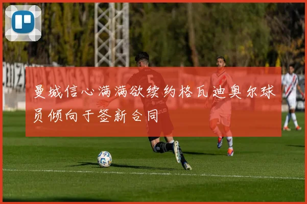 曼城信心满满欲续约格瓦迪奥尔球员倾向于签新合同