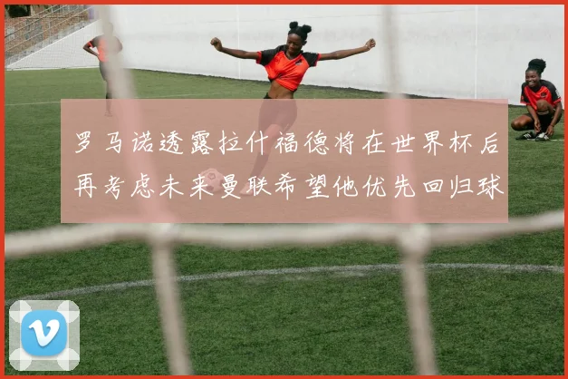 罗马诺透露拉什福德将在世界杯后再考虑未来曼联希望他优先回归球队