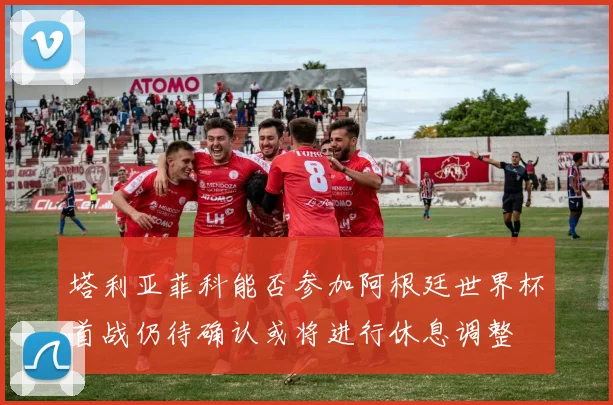 塔利亚菲科能否参加阿根廷世界杯首战仍待确认或将进行休息调整