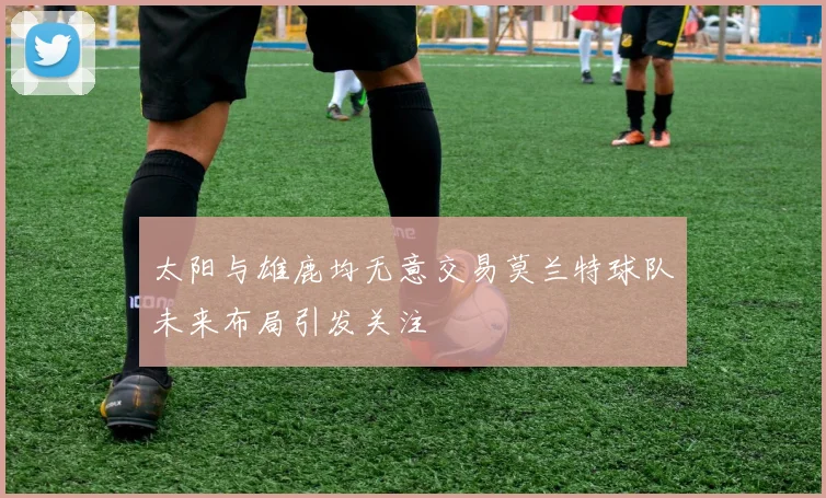 太阳与雄鹿均无意交易莫兰特球队未来布局引发关注