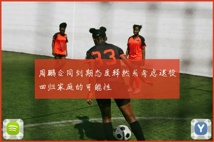 周鹏合同到期态度释然或考虑退役回归家庭的可能性