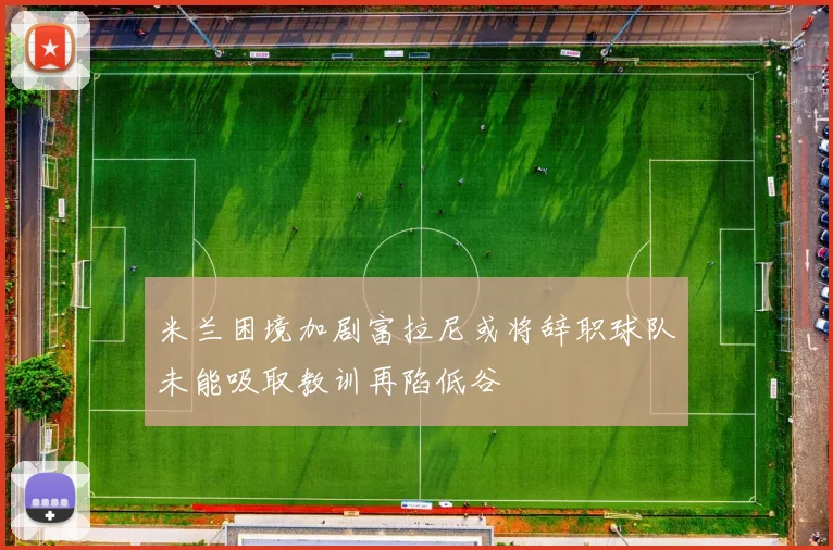 米兰困境加剧富拉尼或将辞职球队未能吸取教训再陷低谷