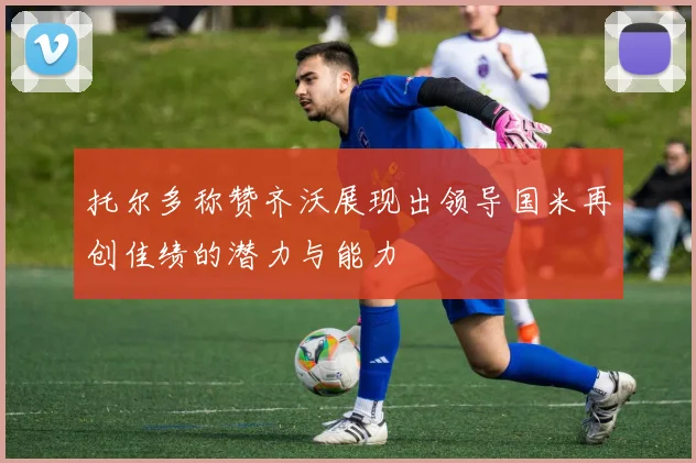 托尔多称赞齐沃展现出领导国米再创佳绩的潜力与能力